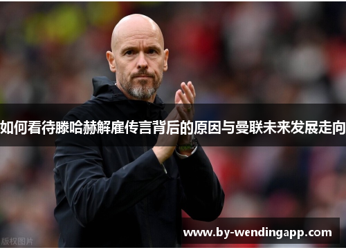 如何看待滕哈赫解雇传言背后的原因与曼联未来发展走向