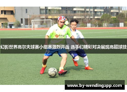 幻影世界高尔夫球赛小组赛激烈开战 选手们精彩对决展现高超球技