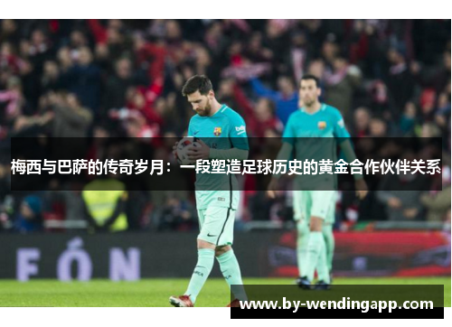 梅西与巴萨的传奇岁月：一段塑造足球历史的黄金合作伙伴关系