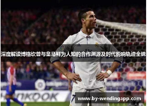 深度解读博格坎普与皇马鲜为人知的合作渊源及时代影响轨迹全貌