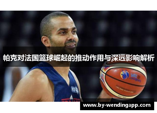 帕克对法国篮球崛起的推动作用与深远影响解析