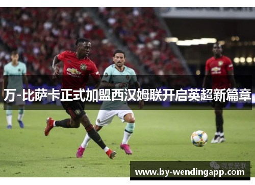 万-比萨卡正式加盟西汉姆联开启英超新篇章