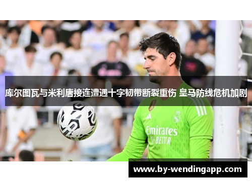 库尔图瓦与米利唐接连遭遇十字韧带断裂重伤 皇马防线危机加剧